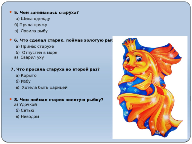 5. Чем занималась старуха?   а) Шила одежду  б) Пряла пряжу    в) Ловила рыбу 6. Что сделал старик, поймав золотую рыбку?  а) Принёс старухе  б) Отпустил в море  в) Сварил уху   7. Что просила старуха во второй раз?  а) Корыто  б) Избу  в) Хотела быть царицей 8. Чем поймал старик золотую рыбку?  а) Удочкой