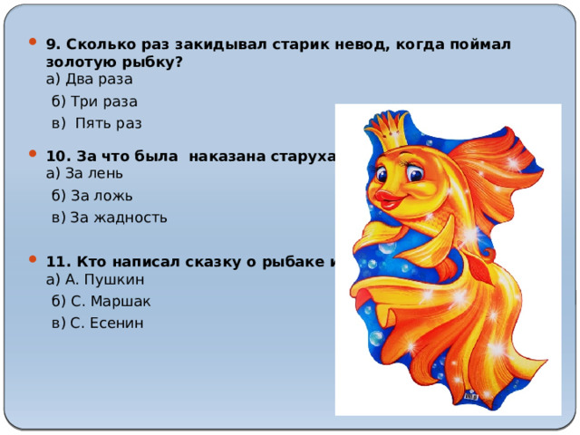 9. Сколько раз закидывал старик невод, когда поймал золотую рыбку?  а) Два раза  б) Три раза  в) Пять раз 10. За что была наказана старуха?  а) За лень  б) За ложь  в) За жадность   11. Кто написал сказку о рыбаке и рыбке?  а) А. Пушкин 