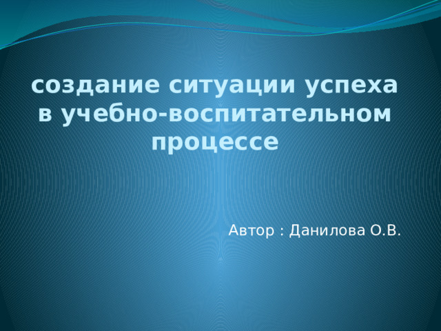 создание ситуации успеха в учебно-воспитательном процессе Автор : Данилова О.В.