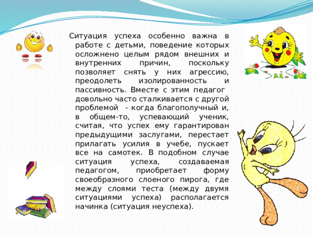 Ситуация успеха особенно важна в работе с детьми, поведение которых осложнено целым рядом внешних и внутренних причин, поскольку позволяет снять у них агрессию, преодолеть изолированность и пассивность. Вместе с этим педагог довольно часто сталкивается с другой проблемой - когда благополучный и, в общем-то, успевающий ученик, считая, что успех ему гарантирован предыдущими заслугами, перестает прилагать усилия в учебе, пускает все на самотек. В подобном случае ситуация успеха, создаваемая педагогом, приобретает форму своеобразного слоеного пирога, где между слоями теста (между двумя ситуациями успеха) располагается начинка (ситуация неуспеха).