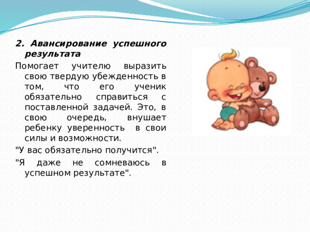 2. Авансирование успешного результата Помогает учителю выразить свою твердую убежденность в том, что его ученик обязательно справиться с поставленной задачей. Это, в свою очередь, внушает ребенку уверенность в свои силы и возможности. 