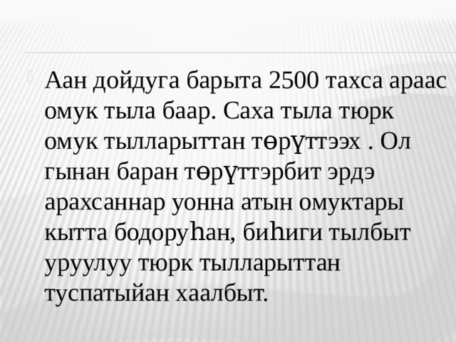 Аан дойдуга барыта 2500 тахса араас омук тыла баар. Саха тыла тюрк омук тылларыттан т өрүттээх . Ол гынан баран төрүттэрбит эрдэ арахсаннар уонна атын омуктары кытта бодоруһан, биһиги тылбыт уруулуу тюрк тылларыттан туспатыйан хаалбыт.