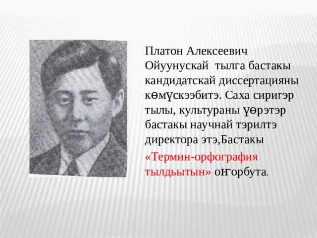 Платон Алексеевич Ойуунускай тылга бастакы кандидатскай диссертацияны көмүскээбитэ. Саха сиригэр тылы, культураны үөрэтэр бастакы научнай тэрилтэ директора этэ,Бастакы «Термин-орфография тылдьытын» оҥорбута .