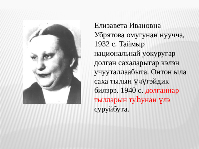 Елизавета Ивановна Убрятова омугунан нуучча, 1932 с. Таймыр национальнай уокуругар долган сахаларыгар кэлэн учууталлаабыта. Онтон ыла саха тылын үчүгэйдик билэрэ. 1940 с. долганнар тылларын туһунан үлэ суруйбута.