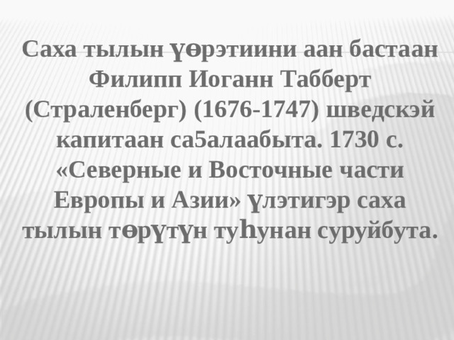 Саха тылын үөрэтиини аан бастаан Филипп Иоганн Табберт (Страленберг) (1676-1747) шведскэй капитаан са5алаабыта. 1730 с. «Северные и Восточные части Европы и Азии» үлэтигэр саха тылын төрүтүн туһунан суруйбута .