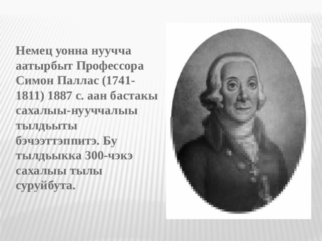 Немец уонна нуучча аатырбыт Профессора Симон Паллас (1741-1811) 1887 с. аан бастакы сахалыы-нууччалыы тылдьыты бэчээттэппитэ. Бу тылдьыкка 300-чэкэ сахалыы тылы суруйбута.