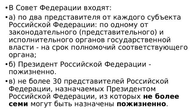 В Совет Федерации входят: а) по два представителя от каждого субъекта Российской Федерации: по одному от законодательного (представительного) и исполнительного органов государственной власти - на срок полномочий соответствующего органа; б) Президент Российской Федерации - пожизненно. в) не более 30 представителей Российской Федерации, назначаемых Президентом Российской Федерации, из которых не более семи могут быть назначены пожизненно .