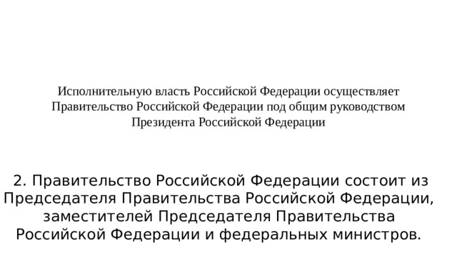 Исполнительную власть Российской Федерации осуществляет Правительство Российской Федерации под общим руководством Президента Российской Федерации     2. Правительство Российской Федерации состоит из Председателя Правительства Российской Федерации, заместителей Председателя Правительства Российской Федерации и федеральных министров.