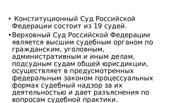   Конституционный Суд Российской Федерации состоит из 19 судей. Верховный Суд Российской Федерации является высшим судебным органом по гражданским, уголовным, административным и иным делам, подсудным судам общей юрисдикции, осуществляет в предусмотренных федеральным законом процессуальных формах судебный надзор за их деятельностью и дает разъяснения по вопросам судебной практики.