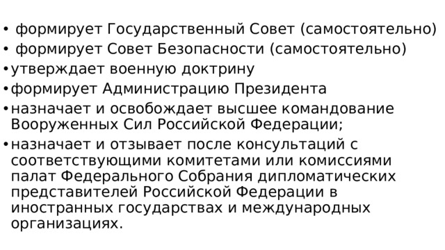 формирует Государственный Совет (самостоятельно)  формирует Совет Безопасности (самостоятельно) утверждает военную доктрину формирует Администрацию Президента назначает и освобождает высшее командование Вооруженных Сил Российской Федерации; назначает и отзывает после консультаций с соответствующими комитетами или комиссиями палат Федерального Собрания дипломатических представителей Российской Федерации в иностранных государствах и международных организациях.