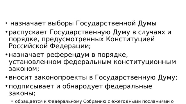 назначает выборы Государственной Думы распускает Государственную Думу в случаях и порядке, предусмотренных Конституцией Российской Федерации; назначает референдум в порядке, установленном федеральным конституционным законом; вносит законопроекты в Государственную Думу; подписывает и обнародует федеральные законы; обращается к Федеральному Собранию с ежегодными посланиями о положении в стране, об основных направлениях внутренней и внешней политики государства.