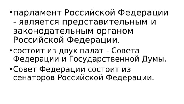 парламент Российской Федерации - является представительным и законодательным органом Российской Федерации . состоит из двух палат - Совета Федерации и Государственной Думы. Совет Федерации состоит из сенаторов Российской Федерации.