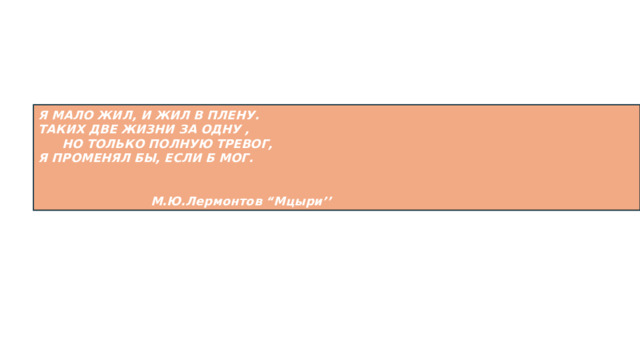 Я МАЛО ЖИЛ, И ЖИЛ В ПЛЕНУ. ТАКИХ ДВЕ ЖИЗНИ ЗА ОДНУ , НО ТОЛЬКО ПОЛНУЮ ТРЕВОГ, Я ПРОМЕНЯЛ БЫ, ЕСЛИ Б МОГ.    М.Ю.Лермонтов “Мцыри’’