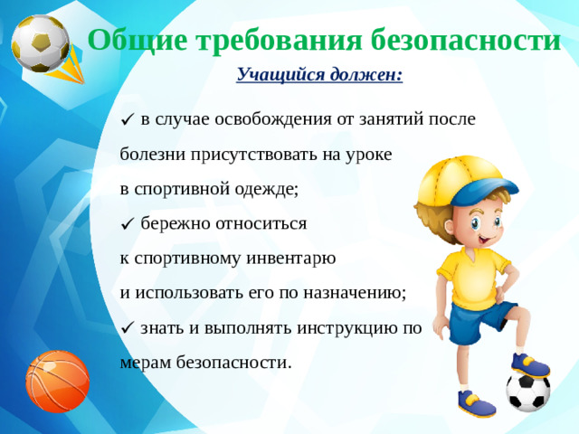 Общие требования безопасности Учащийся должен:  в случае освобождения от занятий после болезни присутствовать на уроке в спортивной одежде;  бережно относиться к спортивному инвентарю и использовать его по назначению;  знать и выполнять инструкцию по мерам безопасности.