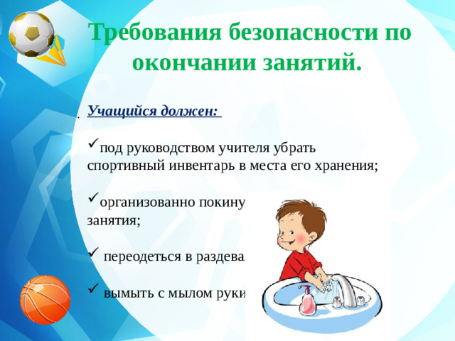 Требования безопасности по окончании занятий.   Учащийся должен:  под руководством учителя убрать спортивный инвентарь в места его хранения; организованно покинуть место проведения занятия;  переодеться в раздевалке;  вымыть с мылом руки. .