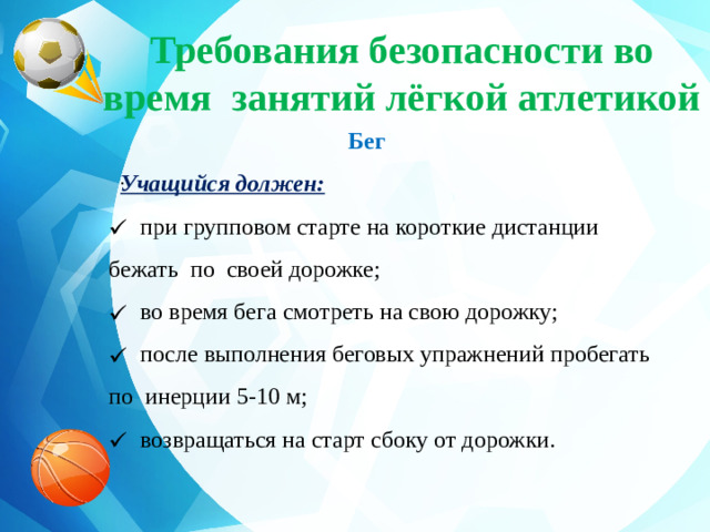 Требования безопасности во время занятий лёгкой атлетикой  Бег  Учащийся должен:  при групповом старте на короткие дистанции бежать по своей дорожке;  во время бега смотреть на свою дорожку;  после выполнения беговых упражнений пробегать по инерции 5-10 м;  возвращаться на старт сбоку от дорожки. .