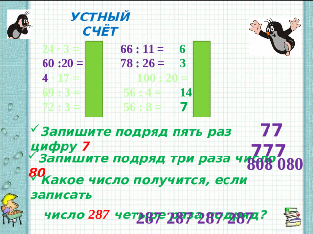 УСТНЫЙ СЧЁТ 24 ∙ 3 = 72   66 : 11 = 6   60 :20 = 3   78 : 26 = 3 4 ∙ 17 = 68 100 : 20 = 5   69 : 3 = 23   56 : 4 = 14 72 : 3 = 24   56 : 8 = 7 77 777 Запишите подряд пять раз цифру 7 Запишите подряд три раза число 80 808 080 Какое число получится, если записать  число 287  четыре раза подряд? 287 287 287 287