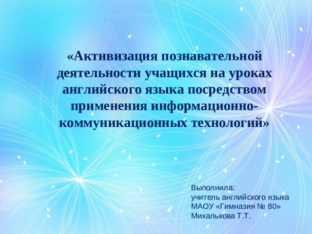 «Активизация познавательной деятельности учащихся на уроках английского языка посредством применения информационно-коммуникационных технологий»   Выполнила: учитель английского языка МАОУ «Гимназия № 80» Михалькова Т.Т.