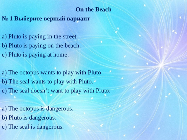 On the Beach № 1 Выберите верный вариант a) Pluto is paying in the street. b) Pluto is paying on the beach. c) Pluto is paying at home. a) The octopus wants to play with Pluto. b) The seal wants to play with Pluto. c) The seal doesn’t want to play with Pluto. a) The octopus is dangerous. b) Pluto is dangerous. c) The seal is dangerous.