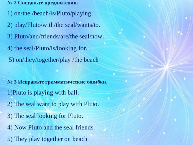 № 2 Составьте предложения. 1) on/the /beach/is/Pluto/playing. 2) play/Pluto/with/the seal/wants/to. 3) Pluto/and/friends/are/the seal/now. 4) the seal/Pluto/is/looking for.  5) on/they/together/play /the beach . № 3 Исправьте грамматические ошибки. Pluto is playing with ball . 2) The seal want to play with Pluto. 3) The seal looking for Pluto. 4) Now Pluto and the seal friends. 5) They play together on beach