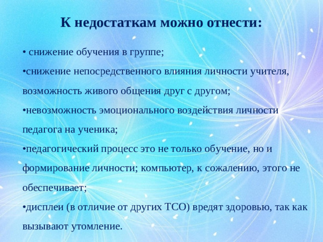 К недостаткам можно отнести:   • снижение обучения в группе; • снижение непосредственного влияния личности учителя, возможность живого общения друг с другом; • невозможность эмоционального воздействия личности педагога на ученика; • педагогический процесс это не только обучение, но и формирование личности; компьютер, к сожалению, этого не обеспечивает; • дисплеи (в отличие от других ТСО) вредят здоровью, так как вызывают утомление.