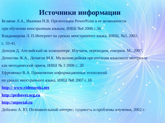 Источники информации Беляева Л.А., Иванова Н.В. Презентация PowerPoint и ее возможности при обучении иностранным языкам, ИЯШ №4 2008 с.36 Владимирова Л. П.Интернет на уроках иностранного языка. ИЯШ, №3, 2002. с. 33-41. Донцов Д. Английский на компьютере. Изучаем, переводим, говорим. М., 2007. Денисова Ж.А., Денисов М.К. Мультимедийная презентация языкового материала как методический прием, ИЯШ № 3 2008 с. 20 Ефременко В.А. Применение информационных технологий на уроках иностранного языка, ИЯШ №8 2007 с.18 http :// www.videouroki.net http:// pedsovet . org . ru http:// nsportal . ru Дейкина А. Ю. Познавательный интерес: сущность и проблемы изучения, 2002 г.