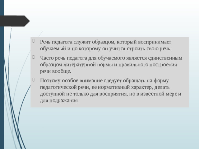 Речь педагога служит образцом, который воспринимает обучаемый и по которому он учится строить свою речь. Часто речь педагога для обучаемого является единственным образцом литературной нормы и правильного построения речи вообще. Поэтому особое внимание следует обращать на форму педагогической речи, ее нормативный характер, делать доступной не только для восприятия, но в известной мере и для подражания