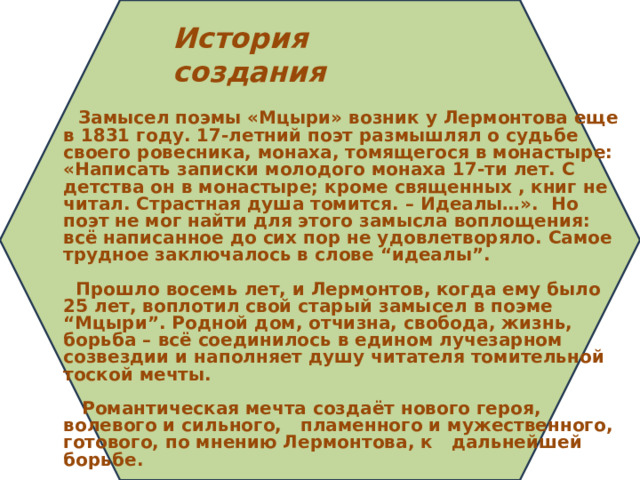 История создания   Замысел поэмы «Мцыри» возник у Лермонтова еще в 1831 году. 17-летний поэт размышлял о судьбе своего ровесника, монаха, томящегося в монастыре: «Написать записки молодого монаха 17-ти лет. С детства он в монастыре; кроме священных , книг не читал. Страстная душа томится. – Идеалы…». Но поэт не мог найти для этого замысла воплощения: всё написанное до сих пор не удовлетворяло. Самое трудное заключалось в слове “идеалы”.        Прошло восемь лет, и Лермонтов, когда ему было 25 лет, воплотил свой старый замысел в поэме “Мцыри”. Родной дом, отчизна, свобода, жизнь, борьба – всё соединилось в едином лучезарном созвездии и наполняет душу читателя томительной тоской мечты.    Романтическая мечта создаёт нового героя, волевого и сильного, пламенного и мужественного, готового, по мнению Лермонтова, к дальнейшей борьбе.