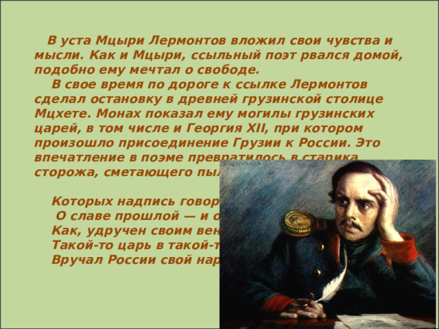 В уста Мцыри Лермонтов вложил свои чувства и мысли. Как и Мцыри, ссыльный поэт рвался домой, подобно ему мечтал о свободе.      В свое время по дороге к ссылке Лермонтов сделал остановку в древней грузинской столице Мцхете. Монах показал ему могилы грузинских царей, в том числе и Георгия XII, при котором произошло присоединение Грузии к России. Это впечатление в поэме превратилось в старика сторожа, сметающего пыль с могильных плит:       Которых надпись говорит       О славе прошлой — и о том,      Как, удручен своим венцом,      Такой-то царь в такой-то год      Вручал России свой народ.