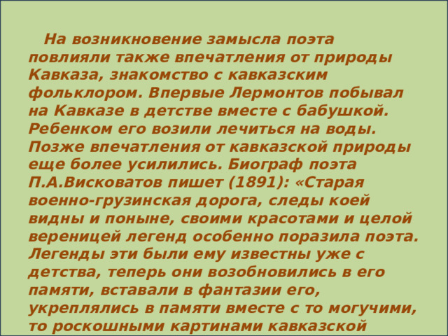 На возникновение замысла поэта повлияли также впечатления от природы Кавказа, знакомство с кавказским фольклором. Впервые Лермонтов побывал на Кавказе в детстве вместе с бабушкой. Ребенком его возили лечиться на воды. Позже впечатления от кавказской природы еще более усилились. Биограф поэта П.А.Висковатов пишет (1891): «Старая военно-грузинская дорога, следы коей видны и поныне, своими красотами и целой вереницей легенд особенно поразила поэта. Легенды эти были ему известны уже с детства, теперь они возобновились в его памяти, вставали в фантазии его, укреплялись в памяти вместе с то могучими, то роскошными картинами кавказской природы». Одна из таких легенд – народная песня о тигре и юноше. В поэме она нашла отзвук в сцене боя с барсом.