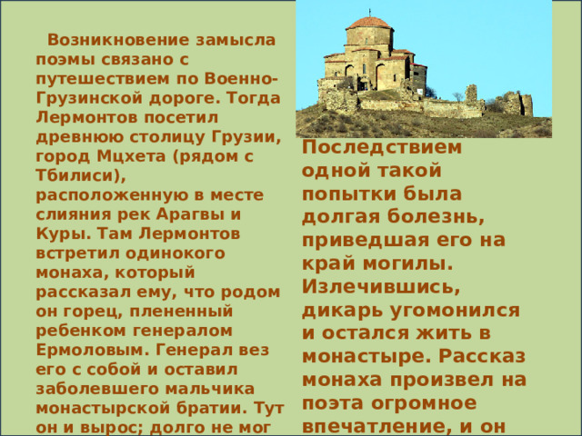 Возникновение замысла поэмы связано с путешествием по Военно-Грузинской дороге. Тогда Лермонтов посетил древнюю столицу Грузии, город Мцхета (рядом с Тбилиси), расположенную в месте слияния рек Арагвы и Куры. Там Лермонтов встретил одинокого монаха, который рассказал ему, что родом он горец, плененный ребенком генералом Ермоловым. Генерал вез его с собой и оставил заболевшего мальчика монастырской братии. Тут он и вырос; долго не мог свыкнуться с монастырем, тосковал, делал попытки к бегству в горы. Последствием одной такой попытки была долгая болезнь, приведшая его на край могилы. Излечившись, дикарь угомонился и остался жить в монастыре. Рассказ монаха произвел на поэта огромное впечатление, и он решил перенести действие своей поэмы в Грузию.