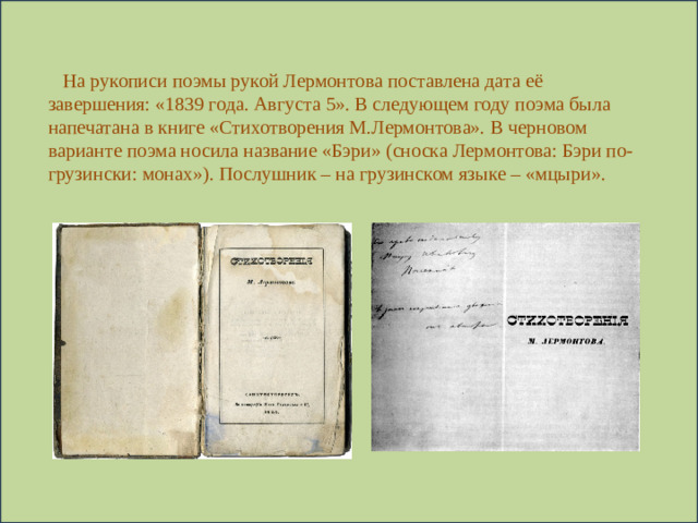 На рукописи поэмы рукой Лермонтова поставлена дата её завершения: «1839 года. Августа 5». В следующем году поэма была напечатана в книге «Стихотворения М.Лермонтова». В черновом варианте поэма носила название «Бэри» (сноска Лермонтова: Бэри по-грузински: монах»). Послушник – на грузинском языке – «мцыри».