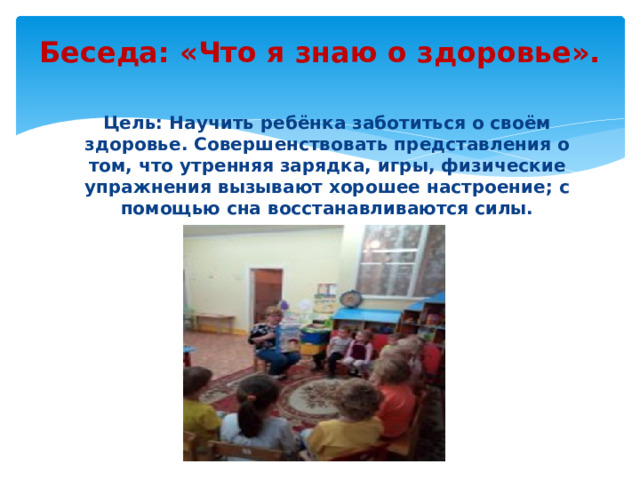 Беседа: «Что я знаю о здоровье».   Цель: Научить ребёнка заботиться о своём здоровье. Совершенствовать представления о том, что утренняя зарядка, игры, физические упражнения вызывают хорошее настроение; с помощью сна восстанавливаются силы.