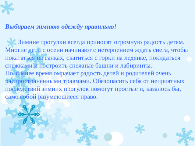 Выбираем зимнюю одежду правильно!            Зимние прогулки всегда приносят огромную радость детям. Многие дети с осени начинают с нетерпением ждать снега, чтобы покататься на санках, скатиться с горки на ледянке, покидаться снежками и построить снежные башни и лабиринты. Но зимнее время омрачает радость детей и родителей очень распространенными травмами. Обезопасить себя от неприятных последствий зимних прогулок помогут простые и, казалось бы, само собой разумеющиеся право.  