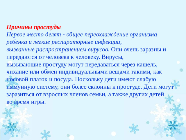 Причины простуды Первое место делят - общее переохлаждение организма ребенка и легкие респираторные инфекции, вызванные распространением вирусов.  Они очень заразны и передаются от человека к человеку. Вирусы, вызывающие простуду могут передаваться через кашель, чихание или обмен индивидуальными вещами такими, как носовой платок и посуда. Поскольку дети имеют слабую иммунную систему, они более склонны к простуде. Дети могут заразиться от взрослых членов семьи, а также других детей во время игры.  