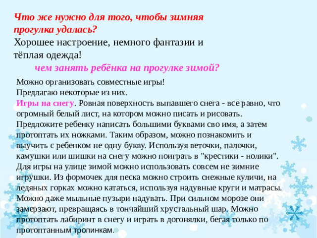 Что же нужно для того, чтобы зимняя прогулка удалась? Хорошее настроение, немного фантазии и тёплая одежда!  чем занять ребёнка на прогулке зимой?  Можно организовать совместные игры! Предлагаю некоторые из них. Игры на снегу . Ровная поверхность выпавшего снега - все равно, что огромный белый лист, на котором можно писать и рисовать. Предложите ребенку написать большими буквами сво имя, а затем протоптать их ножками. Таким образом, можно познакомить и выучить с ребенком не одну букву. Используя веточки, палочки, камушки или шишки на снегу можно поиграть в 