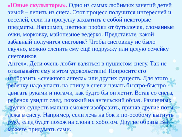 « Юные скульпторы».   Одно из самых любимых занятий детей зимой – лепить из снега. Этот процесс получится интересней и веселей, если на прогулку захватить с собой некоторые предметы. Например, цветные пробки от бутылочек, сломанные очки, морковку, майонезное ведёрко. Представьте, какой забавный получится снеговик? Чтобы снеговику не было скучно, можно слепить ему ещё подружку или целую семейку снеговиков Ангел». Дети очень любят валяться в пушистом снегу. Так не отказывайте ему в этом удовольствии! Попросите его изобразить «снежного ангела» или других существ. Для этого ребенку надо упасть на спину в снег и начать быстро-быстро двигать руками и ногами, как будто бы он летит. Встав со снега, ребенок увидит след, похожий на ангельский образ. Различных других существ малыш сможет изобразить, приняв другие позы, лежа в снегу. Например, если лечь на бок и по-особому выгнуть руку, след будет похож на слона с хоботом. Другие образы Вы можете придумать сами.  