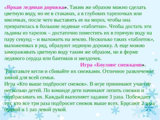 « Яркая ледяная дорожка » . Таким же образом можно сделать цветную воду, но не в стаканах, а в глубоких тарелочках или мисочках, после чего выставить ее на мороз, чтобы она превратилась в большие ледяные «таблетки». Чтобы достать эти льдины из тарелок – достаточно поместить их в горячую воду на пару секунд – и выложить на землю. Несколько таких «таблеток», выложенных в ряд, образуют ледяную дорожку. А еще можно замораживать цветную воду таким же образом, но в форме ледяного сердца или бантиков и звездочек.  Игра «Боулинг снежками » .  Расставьте кегли и сбивайте их снежками. Отличное развлечение зимой для всей семьи. Игра «Кто выше подбросит снежок». В игре принимают участие несколько детей. По команде дети начинают лепить снежки и подбрасывать их. Каждый выполняет задание 3 раза. Побеждает тот, кто все три раза подбросит снежок выше всех. Бросают 2 раза правой и 1 раз левой рукой .  