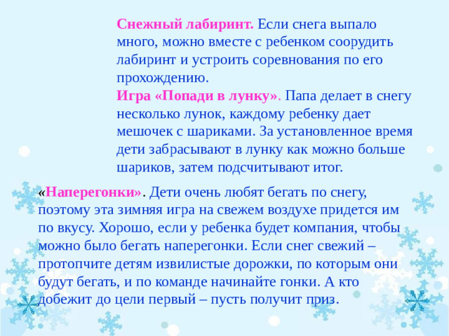 Снежный лабиринт.   Если снега выпало много, можно вместе с ребенком соорудить лабиринт и устроить соревнования по его прохождению. Игра «Попади в лунку» . Папа делает в снегу несколько лунок, каждому ребенку дает мешочек с шариками. За установленное время дети забрасывают в лунку как можно больше шариков, затем подсчитывают итог. « Наперегонки» . Дети очень любят бегать по снегу, поэтому эта зимняя игра на свежем воздухе придется им по вкусу. Хорошо, если у ребенка будет компания, чтобы можно было бегать наперегонки. Если снег свежий – протопчите детям извилистые дорожки, по которым они будут бегать, и по команде начинайте гонки. А кто добежит до цели первый – пусть получит приз.  