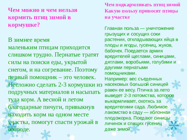 Чем подкармливать птиц зимой Какую пользу приносят птицы на участке   Главная польза — уничтожение грызущих и сосущих соки растения, откладывающих яйца в плоды и ягоды, гусениц, жуков, бабочек. Поедается армия вредителей щеглами, синицами, дятлами, воробьями, голубями и другими пернатыми помощниками. Например: вес съеденных насекомых большой синицей равен ее весу. Птичка за лето выведет 2-3 потомства, которое выкармливает, охотясь за вредителями сада. Любимое лакомство в саду — яблонная плодожорка. Поедают синицы личинок и спящих гусениц даже зимой.   Чем можно и чем нельзя кормить птиц зимой в кормушке?   В зимнее время маленьким птицам приходится слишком трудно. Пернатые тратят силы на поиски еды, укрытой снегом, и на согревание. Поэтому первый помощник – это человек. Несложно сделать 2-3 кормушки из подручных материалов и насыпать туда корм. А весной и летом благодарные пичуги, привыкнув находить корм на одном месте участка, помогут спасти урожай в огороде.  