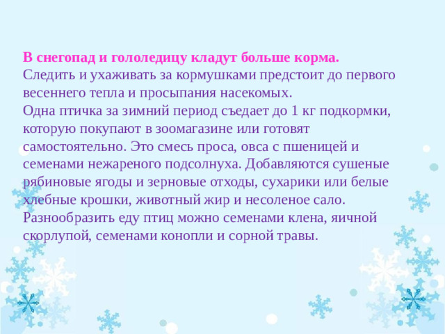 В снегопад и гололедицу кладут больше корма. Следить и ухаживать за кормушками предстоит до первого весеннего тепла и просыпания насекомых. Одна птичка за зимний период съедает до 1 кг подкормки, которую покупают в зоомагазине или готовят самостоятельно. Это смесь проса, овса с пшеницей и семенами нежареного подсолнуха. Добавляются сушеные рябиновые ягоды и зерновые отходы, сухарики или белые хлебные крошки, животный жир и несоленое сало. Разнообразить еду птиц можно семенами клена, яичной скорлупой, семенами конопли и сорной травы.  