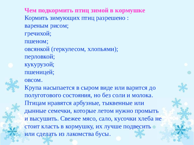 Чем подкормить птиц зимой в кормушке Кормить зимующих птиц разрешено : вареным рисом; гречихой; пшеном; овсянкой (геркулесом, хлопьями); перловкой; кукурузой; пшеницей; овсом. Крупа насыпается в сыром виде или варится до полуготового состояния, но без соли и молока. Птицам нравятся арбузные, тыквенные или дынные семечки, которые летом нужно промыть и высушить. Свежее мясо, сало, кусочки хлеба не стоит класть в кормушку, их лучше подвесить или сделать из лакомства бусы.