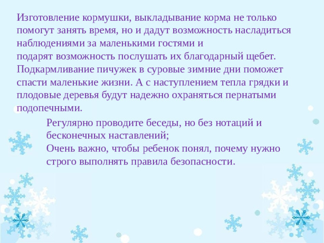 Изготовление кормушки, выкладывание корма не только помогут занять время, но и дадут возможность насладиться наблюдениями за маленькими гостями и подарят возможность послушать их благодарный щебет. Подкармливание пичужек в суровые зимние дни поможет спасти маленькие жизни. А с наступлением тепла грядки и плодовые деревья будут надежно охраняться пернатыми подопечными. Регулярно проводите беседы, но без нотаций и бесконечных наставлений;  Очень важно, чтобы ребенок понял, почему нужно строго выполнять правила безопасности. 