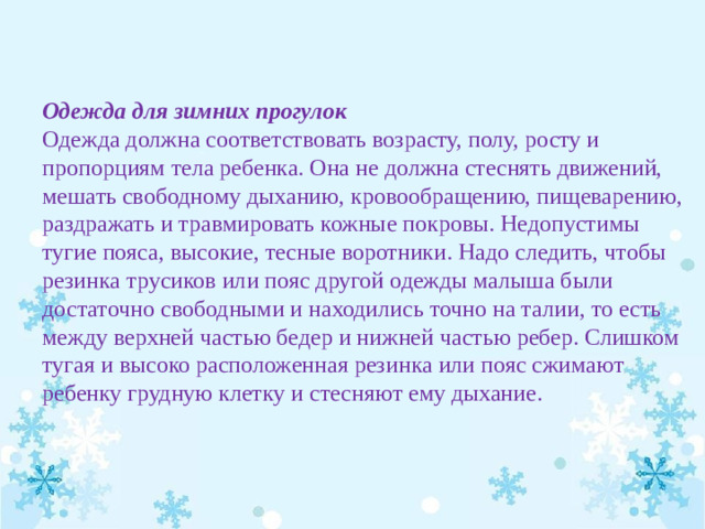 Одежда для зимних прогулок Одежда должна соответствовать возрасту, полу, росту и пропорциям тела ребенка. Она не должна стеснять движений, мешать свободному дыханию, кровообращению, пищеварению, раздражать и травмировать кожные покровы. Недопустимы тугие пояса, высокие, тесные воротники. Надо следить, чтобы резинка трусиков или пояс другой одежды малыша были достаточно свободными и находились точно на талии, то есть между верхней частью бедер и нижней частью ребер. Слишком тугая и высоко расположенная резинка или пояс сжимают ребенку грудную клетку и стесняют ему дыхание.