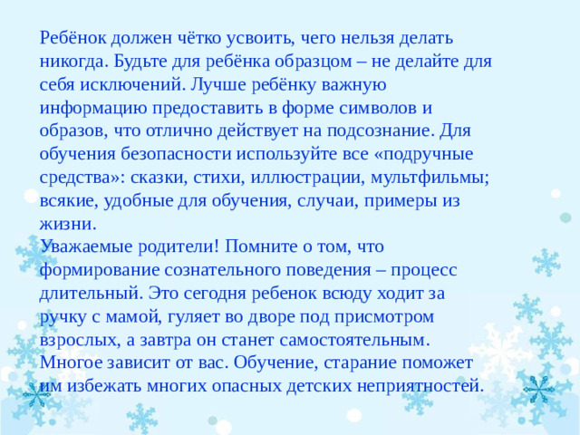 Ребёнок должен чётко усвоить, чего нельзя делать никогда. Будьте для ребёнка образцом – не делайте для себя исключений. Лучше ребёнку важную информацию предоставить в форме символов и образов, что отлично действует на подсознание. Для обучения безопасности используйте все «подручные средства»: сказки, стихи, иллюстрации, мультфильмы; всякие, удобные для обучения, случаи, примеры из жизни.  Уважаемые родители! Помните о том, что формирование сознательного поведения – процесс длительный. Это сегодня ребенок всюду ходит за ручку с мамой, гуляет во дворе под присмотром взрослых, а завтра он станет самостоятельным. Многое зависит от вас. Обучение, старание поможет им избежать многих опасных детских неприятностей.