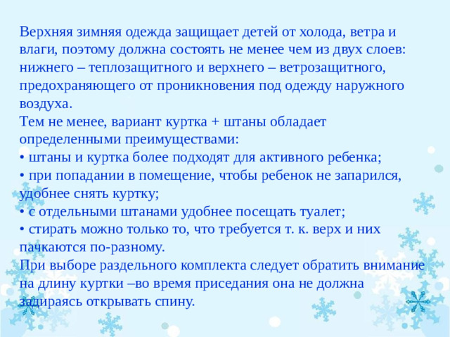 Верхняя зимняя одежда защищает детей от холода, ветра и влаги, поэтому должна состоять не менее чем из двух слоев: нижнего – теплозащитного и верхнего – ветрозащитного, предохраняющего от проникновения под одежду наружного воздуха. Тем не менее, вариант куртка + штаны обладает определенными преимуществами: •  штаны и куртка более подходят для активного ребенка; • при попадании в помещение, чтобы ребенок не запарился, удобнее снять куртку; • с отдельными штанами удобнее посещать туалет; • стирать можно только то, что требуется т. к. верх и них пачкаются по-разному. При выборе раздельного комплекта следует обратить внимание на длину куртки –во время приседания она не должна задираясь открывать спину.  