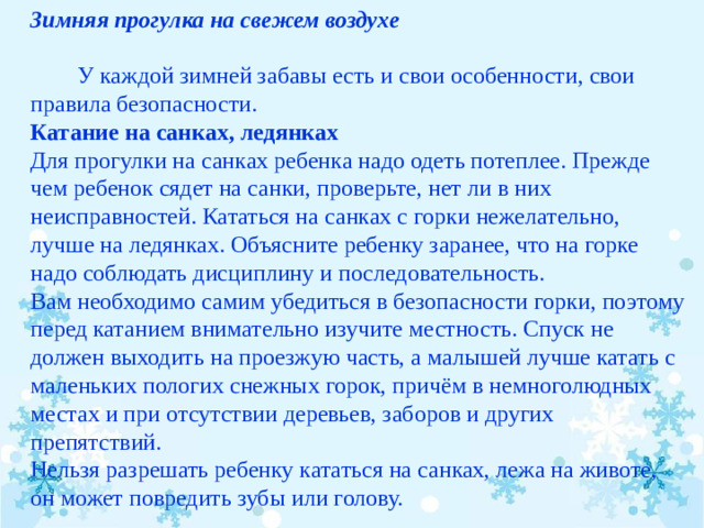 Зимняя прогулка на свежем воздухе            У каждой зимней забавы есть и свои особенности, свои правила безопасности. Катание на санках, ледянках Для прогулки на санках ребенка надо одеть потеплее. Прежде чем ребенок сядет на санки, проверьте, нет ли в них неисправностей. Кататься на санках с горки нежелательно, лучше на ледянках. Объясните ребенку заранее, что на горке надо соблюдать дисциплину и последовательность. Вам необходимо самим убедиться в безопасности горки, поэтому перед катанием внимательно изучите местность. Спуск не должен выходить на проезжую часть, а малышей лучше катать с маленьких пологих снежных горок, причём в немноголюдных местах и при отсутствии деревьев, заборов и других препятствий. Нельзя разрешать ребенку кататься на санках, лежа на животе, он может повредить зубы или голову.