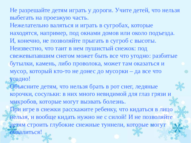 Не разрешайте детям играть у дороги. Учите детей, что нельзя выбегать на проезжую часть. Нежелательно валяться и играть в сугробах, которые находятся, например, под окнами домов или около подъезда. И, конечно, не позволяйте прыгать в сугроб с высоты. Неизвестно, что таит в нем пушистый снежок: под свежевыпавшим снегом может быть все что угодно: разбитые бутылки, камень, либо проволока, может там оказаться и мусор, который кто-то не донес до мусорки – да все что угодно! Объясните детям, что нельзя брать в рот снег, ледяные корочки, сосульки: в них много невидимой для глаз грязи и микробов, которые могут вызвать болезнь. При игре в снежки расскажите ребенку, что кидаться в лицо нельзя, и вообще кидать нужно не с силой! И не позволяйте детям строить глубокие снежные туннели, которые могут обвалиться!