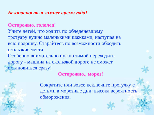 Безопасность в зимнее время года!   Осторожно, гололед! Учите детей, что ходить по обледеневшему тротуару нужно маленькими шажками, наступая на всю подошву. Старайтесь по возможности обходить скользкие места. Особенно внимательно нужно зимой переходить дорогу - машина на скользкой дороге не сможет остановиться сразу!  Осторожно, , мороз!   Сократите или вовсе исключите прогулку с детьми в морозные дни: высока вероятность обморожения .  