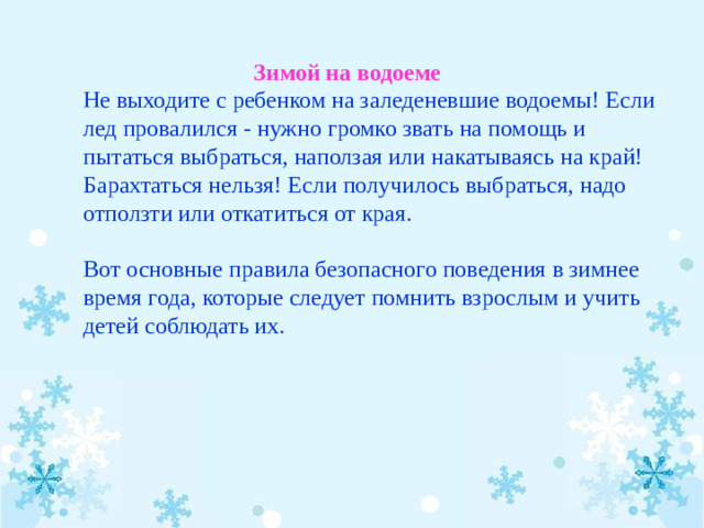 Зимой на водоеме Не выходите с ребенком на заледеневшие водоемы! Если лед провалился - нужно громко звать на помощь и пытаться выбраться, наползая или накатываясь на край! Барахтаться нельзя! Если получилось выбраться, надо отползти или откатиться от края.   Вот основные правила безопасного поведения в зимнее время года, которые следует помнить взрослым и учить детей соблюдать их.  